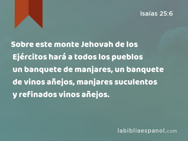 Sobre este monte Jehovah de los Ejércitos hará a todos los pueblos un banquete de manjares, un banquete de vinos añejos, manjares suculentos y refinados vinos añejos. - Isaías 25:6