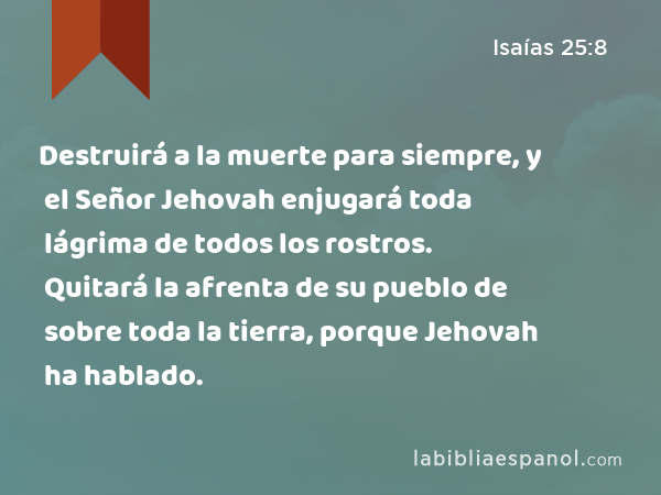 Destruirá a la muerte para siempre, y el Señor Jehovah enjugará toda lágrima de todos los rostros. Quitará la afrenta de su pueblo de sobre toda la tierra, porque Jehovah ha hablado. - Isaías 25:8