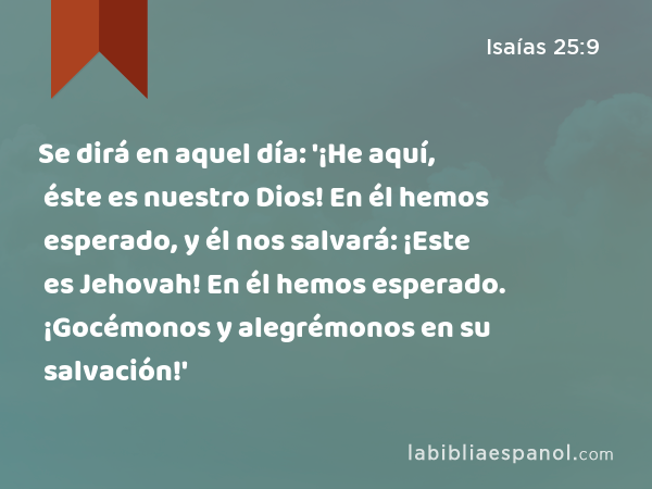 Se dirá en aquel día: '¡He aquí, éste es nuestro Dios! En él hemos esperado, y él nos salvará: ¡Este es Jehovah! En él hemos esperado. ¡Gocémonos y alegrémonos en su salvación!' - Isaías 25:9