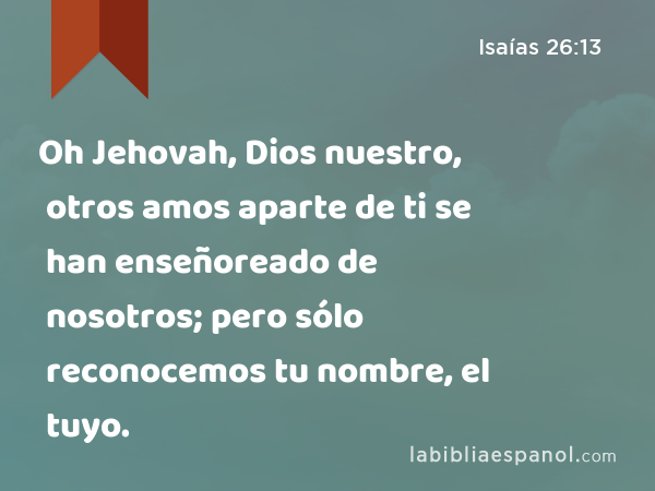 Oh Jehovah, Dios nuestro, otros amos aparte de ti se han enseñoreado de nosotros; pero sólo reconocemos tu nombre, el tuyo. - Isaías 26:13