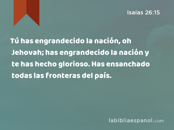 Tú has engrandecido la nación, oh Jehovah; has engrandecido la nación y te has hecho glorioso. Has ensanchado todas las fronteras del país. - Isaías 26:15