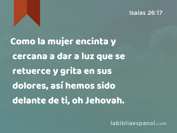 Como la mujer encinta y cercana a dar a luz que se retuerce y grita en sus dolores, así hemos sido delante de ti, oh Jehovah. - Isaías 26:17