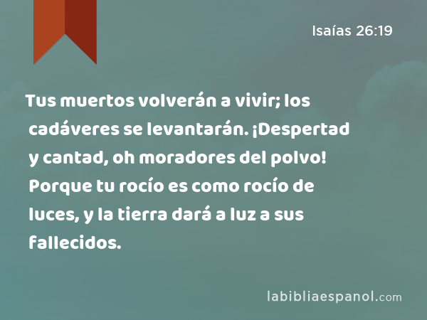 Tus muertos volverán a vivir; los cadáveres se levantarán. ¡Despertad y cantad, oh moradores del polvo! Porque tu rocío es como rocío de luces, y la tierra dará a luz a sus fallecidos. - Isaías 26:19