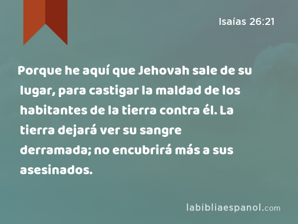 Porque he aquí que Jehovah sale de su lugar, para castigar la maldad de los habitantes de la tierra contra él. La tierra dejará ver su sangre derramada; no encubrirá más a sus asesinados. - Isaías 26:21