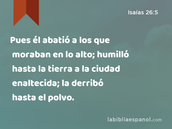 Pues él abatió a los que moraban en lo alto; humilló hasta la tierra a la ciudad enaltecida; la derribó hasta el polvo. - Isaías 26:5