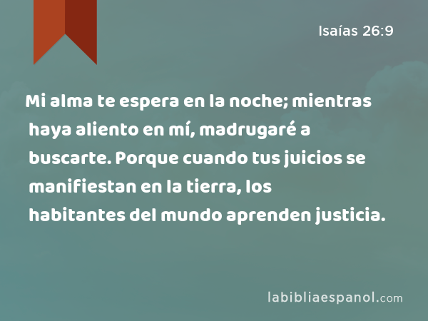 Mi alma te espera en la noche; mientras haya aliento en mí, madrugaré a buscarte. Porque cuando tus juicios se manifiestan en la tierra, los habitantes del mundo aprenden justicia. - Isaías 26:9