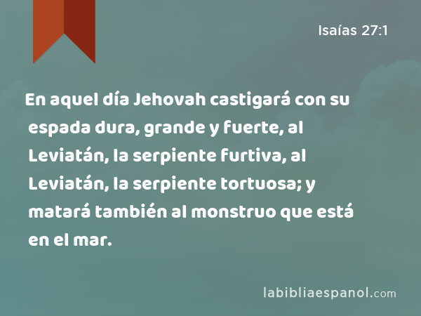 En aquel día Jehovah castigará con su espada dura, grande y fuerte, al Leviatán, la serpiente furtiva, al Leviatán, la serpiente tortuosa; y matará también al monstruo que está en el mar. - Isaías 27:1