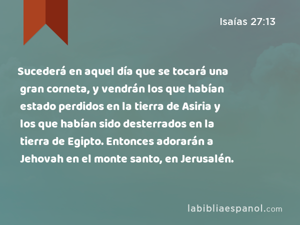 Sucederá en aquel día que se tocará una gran corneta, y vendrán los que habían estado perdidos en la tierra de Asiria y los que habían sido desterrados en la tierra de Egipto. Entonces adorarán a Jehovah en el monte santo, en Jerusalén. - Isaías 27:13