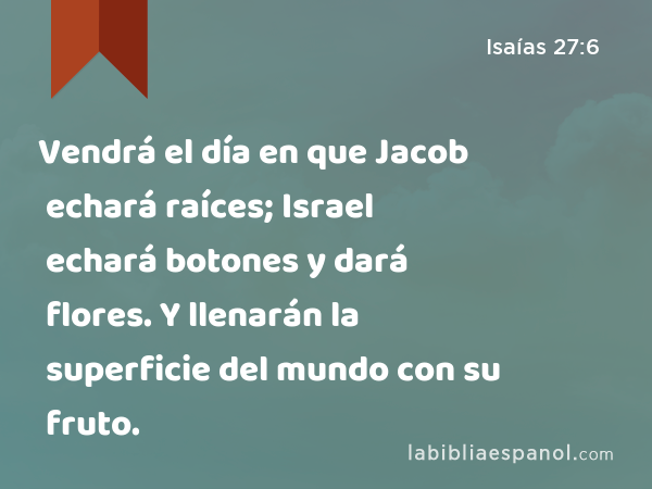 Vendrá el día en que Jacob echará raíces; Israel echará botones y dará flores. Y llenarán la superficie del mundo con su fruto. - Isaías 27:6