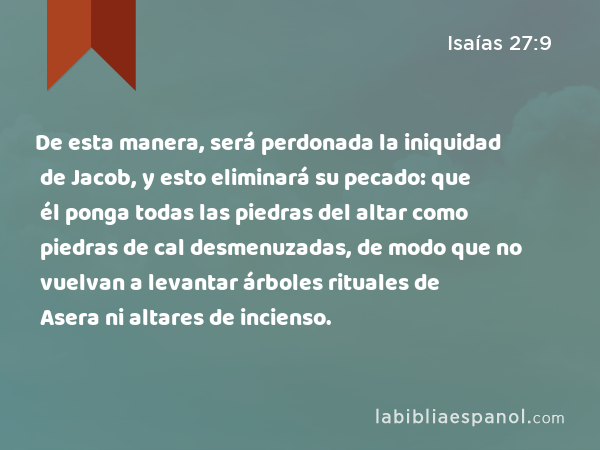 De esta manera, será perdonada la iniquidad de Jacob, y esto eliminará su pecado: que él ponga todas las piedras del altar como piedras de cal desmenuzadas, de modo que no vuelvan a levantar árboles rituales de Asera ni altares de incienso. - Isaías 27:9