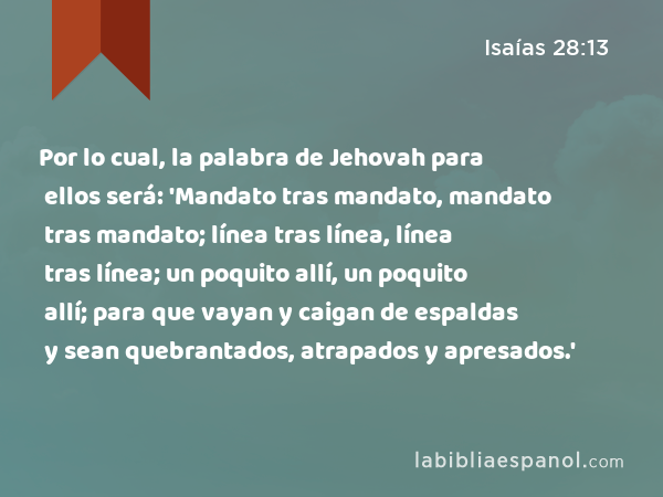 Por lo cual, la palabra de Jehovah para ellos será: 'Mandato tras mandato, mandato tras mandato; línea tras línea, línea tras línea; un poquito allí, un poquito allí; para que vayan y caigan de espaldas y sean quebrantados, atrapados y apresados.' - Isaías 28:13