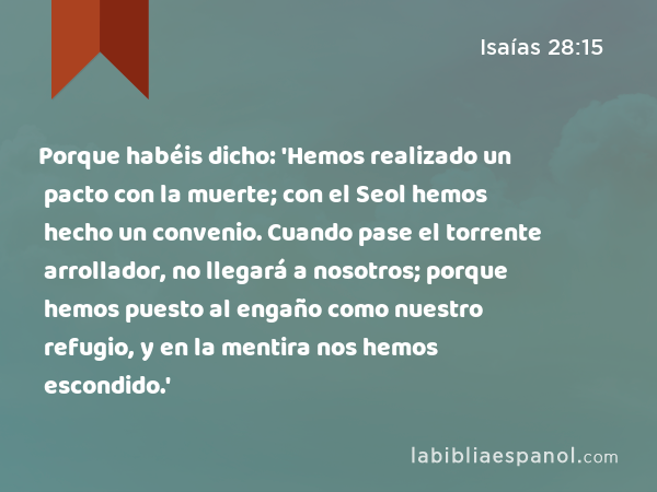 Porque habéis dicho: 'Hemos realizado un pacto con la muerte; con el Seol hemos hecho un convenio. Cuando pase el torrente arrollador, no llegará a nosotros; porque hemos puesto al engaño como nuestro refugio, y en la mentira nos hemos escondido.' - Isaías 28:15