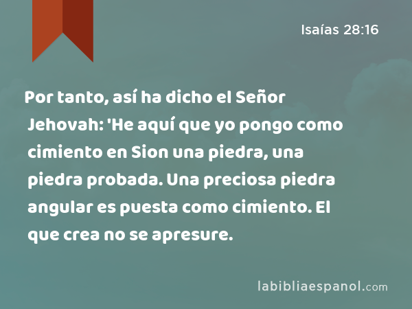 Por tanto, así ha dicho el Señor Jehovah: 'He aquí que yo pongo como cimiento en Sion una piedra, una piedra probada. Una preciosa piedra angular es puesta como cimiento. El que crea no se apresure. - Isaías 28:16