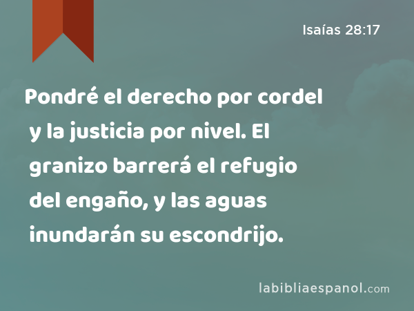 Pondré el derecho por cordel y la justicia por nivel. El granizo barrerá el refugio del engaño, y las aguas inundarán su escondrijo. - Isaías 28:17