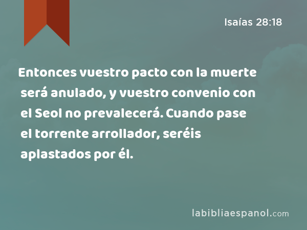 Entonces vuestro pacto con la muerte será anulado, y vuestro convenio con el Seol no prevalecerá. Cuando pase el torrente arrollador, seréis aplastados por él. - Isaías 28:18