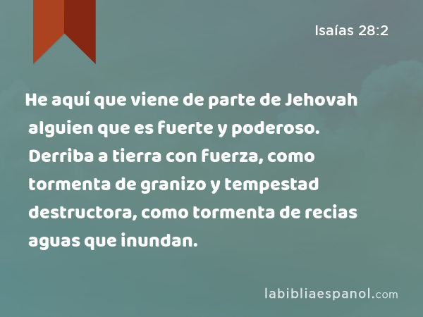 He aquí que viene de parte de Jehovah alguien que es fuerte y poderoso. Derriba a tierra con fuerza, como tormenta de granizo y tempestad destructora, como tormenta de recias aguas que inundan. - Isaías 28:2