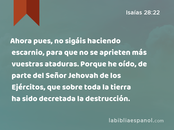 Ahora pues, no sigáis haciendo escarnio, para que no se aprieten más vuestras ataduras. Porque he oído, de parte del Señor Jehovah de los Ejércitos, que sobre toda la tierra ha sido decretada la destrucción. - Isaías 28:22