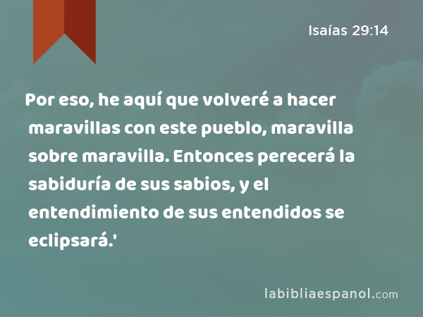 Por eso, he aquí que volveré a hacer maravillas con este pueblo, maravilla sobre maravilla. Entonces perecerá la sabiduría de sus sabios, y el entendimiento de sus entendidos se eclipsará.' - Isaías 29:14