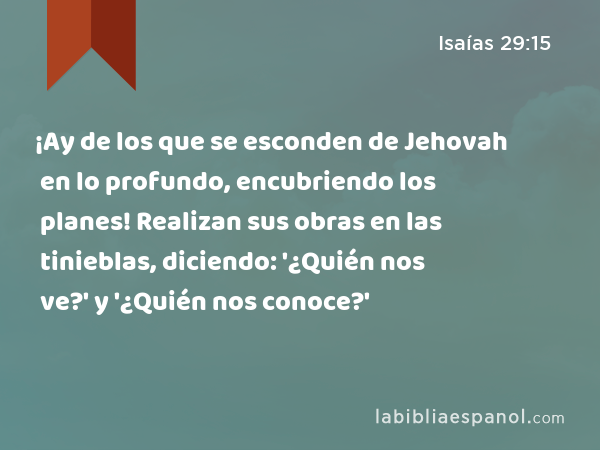 ¡Ay de los que se esconden de Jehovah en lo profundo, encubriendo los planes! Realizan sus obras en las tinieblas, diciendo: '¿Quién nos ve?' y '¿Quién nos conoce?' - Isaías 29:15