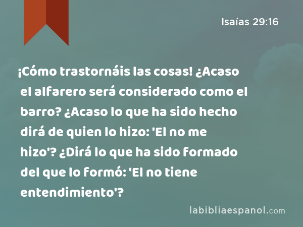 ¡Cómo trastornáis las cosas! ¿Acaso el alfarero será considerado como el barro? ¿Acaso lo que ha sido hecho dirá de quien lo hizo: 'El no me hizo'? ¿Dirá lo que ha sido formado del que lo formó: 'El no tiene entendimiento'? - Isaías 29:16