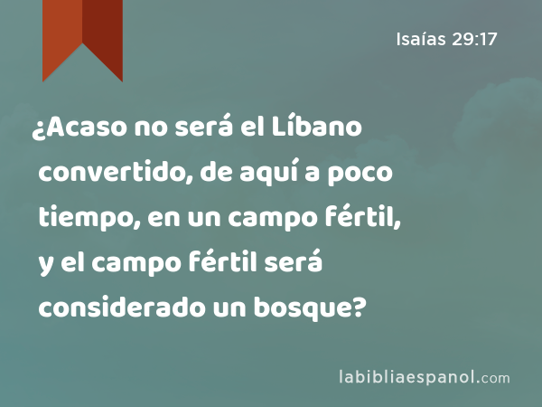 ¿Acaso no será el Líbano convertido, de aquí a poco tiempo, en un campo fértil, y el campo fértil será considerado un bosque? - Isaías 29:17