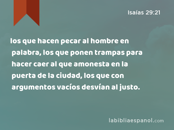 los que hacen pecar al hombre en palabra, los que ponen trampas para hacer caer al que amonesta en la puerta de la ciudad, los que con argumentos vacíos desvían al justo. - Isaías 29:21