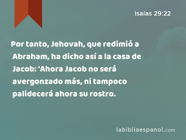 Por tanto, Jehovah, que redimió a Abraham, ha dicho así a la casa de Jacob: 'Ahora Jacob no será avergonzado más, ni tampoco palidecerá ahora su rostro. - Isaías 29:22