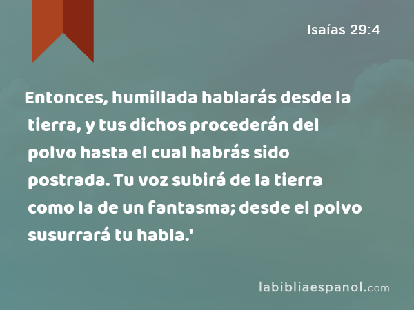 Entonces, humillada hablarás desde la tierra, y tus dichos procederán del polvo hasta el cual habrás sido postrada. Tu voz subirá de la tierra como la de un fantasma; desde el polvo susurrará tu habla.' - Isaías 29:4