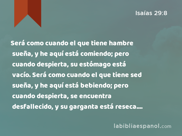 Será como cuando el que tiene hambre sueña, y he aquí está comiendo; pero cuando despierta, su estómago está vacío. Será como cuando el que tiene sed sueña, y he aquí está bebiendo; pero cuando despierta, se encuentra desfallecido, y su garganta está reseca. Así sucederá con la multitud de todas las naciones que combaten contra el monte Sion. - Isaías 29:8