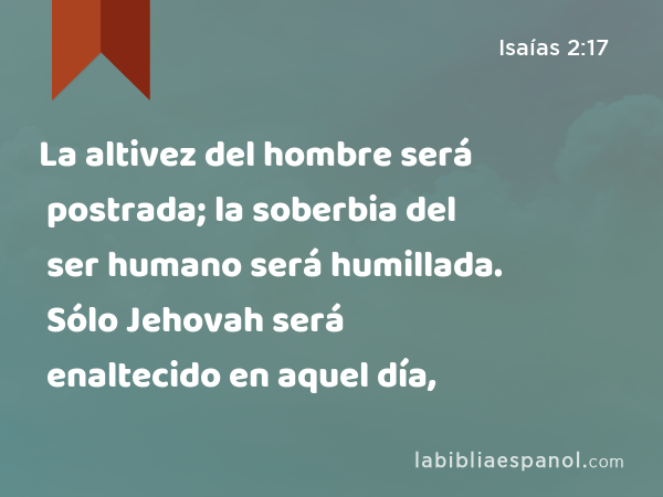 La altivez del hombre será postrada; la soberbia del ser humano será humillada. Sólo Jehovah será enaltecido en aquel día, - Isaías 2:17