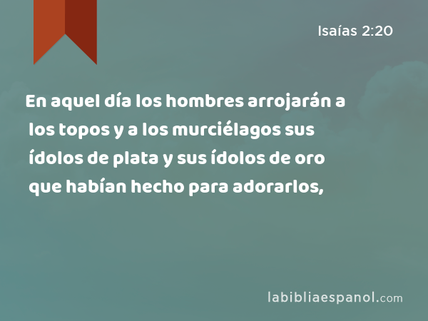 En aquel día los hombres arrojarán a los topos y a los murciélagos sus ídolos de plata y sus ídolos de oro que habían hecho para adorarlos, - Isaías 2:20