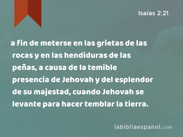 a fin de meterse en las grietas de las rocas y en las hendiduras de las peñas, a causa de la temible presencia de Jehovah y del esplendor de su majestad, cuando Jehovah se levante para hacer temblar la tierra. - Isaías 2:21