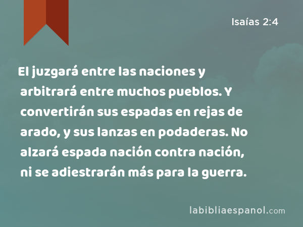 El juzgará entre las naciones y arbitrará entre muchos pueblos. Y convertirán sus espadas en rejas de arado, y sus lanzas en podaderas. No alzará espada nación contra nación, ni se adiestrarán más para la guerra. - Isaías 2:4