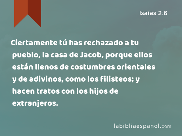 Ciertamente tú has rechazado a tu pueblo, la casa de Jacob, porque ellos están llenos de costumbres orientales y de adivinos, como los filisteos; y hacen tratos con los hijos de extranjeros. - Isaías 2:6