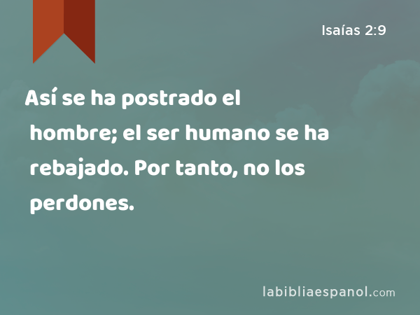 Así se ha postrado el hombre; el ser humano se ha rebajado. Por tanto, no los perdones. - Isaías 2:9