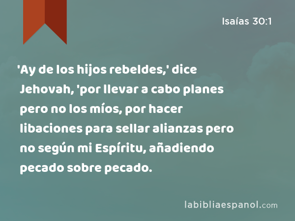 'Ay de los hijos rebeldes,' dice Jehovah, 'por llevar a cabo planes pero no los míos, por hacer libaciones para sellar alianzas pero no según mi Espíritu, añadiendo pecado sobre pecado. - Isaías 30:1