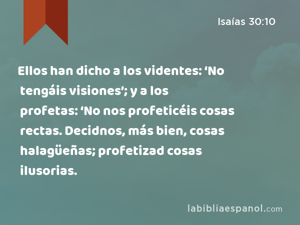 Ellos han dicho a los videntes: ‘No tengáis visiones’; y a los profetas: ‘No nos profeticéis cosas rectas. Decidnos, más bien, cosas halagüeñas; profetizad cosas ilusorias. - Isaías 30:10