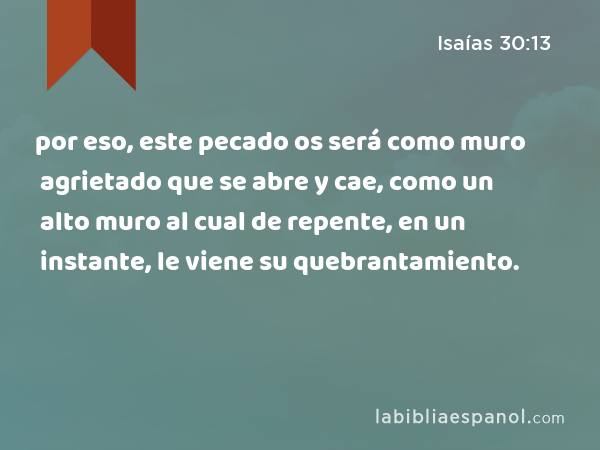 por eso, este pecado os será como muro agrietado que se abre y cae, como un alto muro al cual de repente, en un instante, le viene su quebrantamiento. - Isaías 30:13