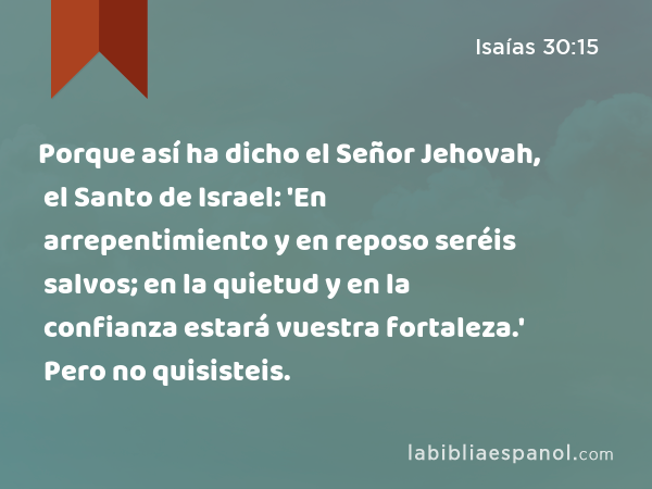 Porque así ha dicho el Señor Jehovah, el Santo de Israel: 'En arrepentimiento y en reposo seréis salvos; en la quietud y en la confianza estará vuestra fortaleza.' Pero no quisisteis. - Isaías 30:15