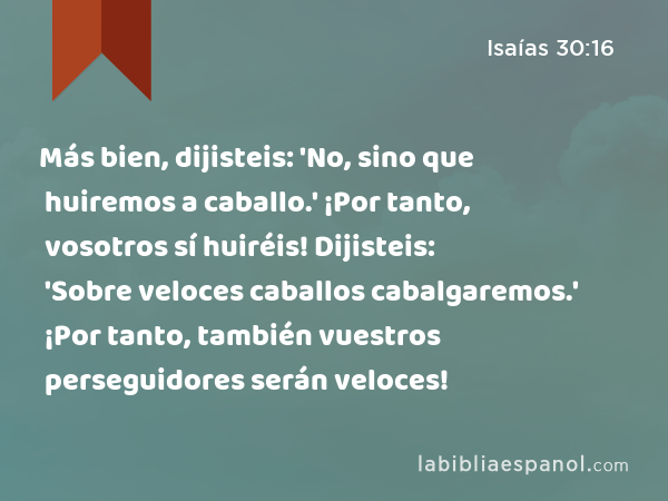 Más bien, dijisteis: 'No, sino que huiremos a caballo.' ¡Por tanto, vosotros sí huiréis! Dijisteis: 'Sobre veloces caballos cabalgaremos.' ¡Por tanto, también vuestros perseguidores serán veloces! - Isaías 30:16