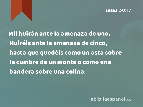 Mil huirán ante la amenaza de uno. Huiréis ante la amenaza de cinco, hasta que quedéis como un asta sobre la cumbre de un monte o como una bandera sobre una colina. - Isaías 30:17