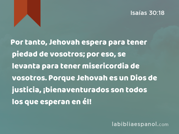 Por tanto, Jehovah espera para tener piedad de vosotros; por eso, se levanta para tener misericordia de vosotros. Porque Jehovah es un Dios de justicia, ¡bienaventurados son todos los que esperan en él! - Isaías 30:18