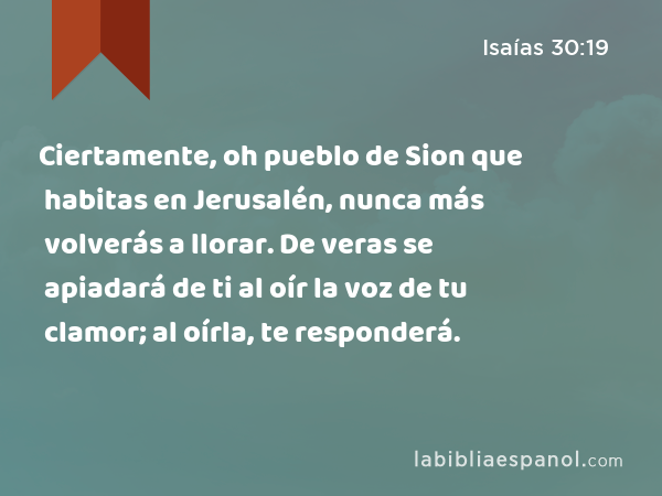 Ciertamente, oh pueblo de Sion que habitas en Jerusalén, nunca más volverás a llorar. De veras se apiadará de ti al oír la voz de tu clamor; al oírla, te responderá. - Isaías 30:19