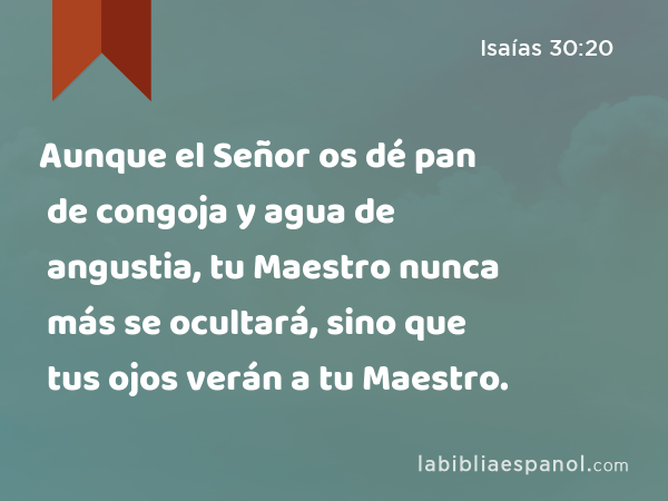 Aunque el Señor os dé pan de congoja y agua de angustia, tu Maestro nunca más se ocultará, sino que tus ojos verán a tu Maestro. - Isaías 30:20