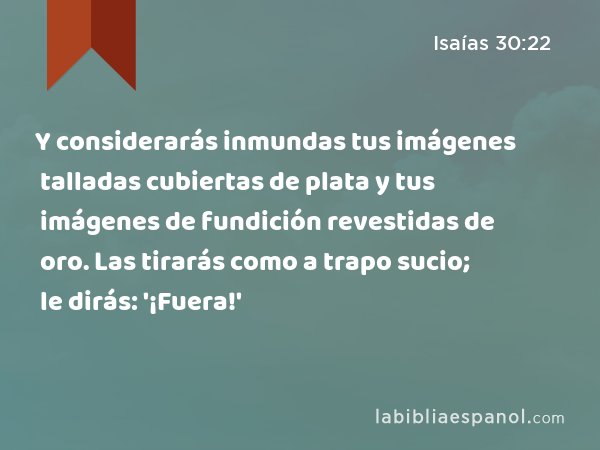 Y considerarás inmundas tus imágenes talladas cubiertas de plata y tus imágenes de fundición revestidas de oro. Las tirarás como a trapo sucio; le dirás: '¡Fuera!' - Isaías 30:22