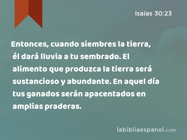 Entonces, cuando siembres la tierra, él dará lluvia a tu sembrado. El alimento que produzca la tierra será sustancioso y abundante. En aquel día tus ganados serán apacentados en amplias praderas. - Isaías 30:23