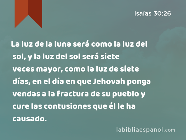 La luz de la luna será como la luz del sol, y la luz del sol será siete veces mayor, como la luz de siete días, en el día en que Jehovah ponga vendas a la fractura de su pueblo y cure las contusiones que él le ha causado. - Isaías 30:26