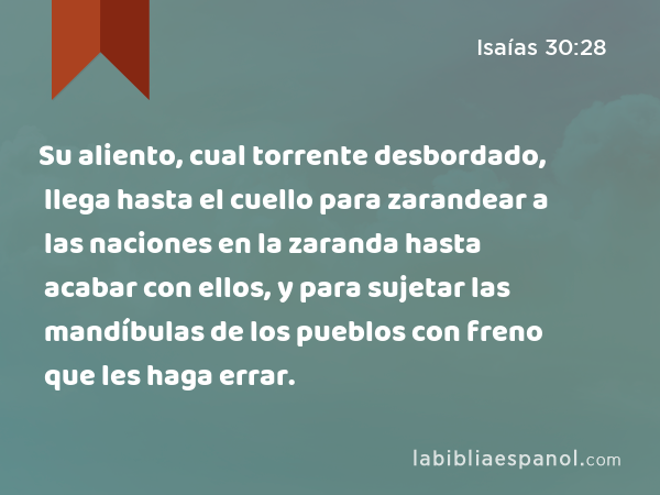 Su aliento, cual torrente desbordado, llega hasta el cuello para zarandear a las naciones en la zaranda hasta acabar con ellos, y para sujetar las mandíbulas de los pueblos con freno que les haga errar. - Isaías 30:28