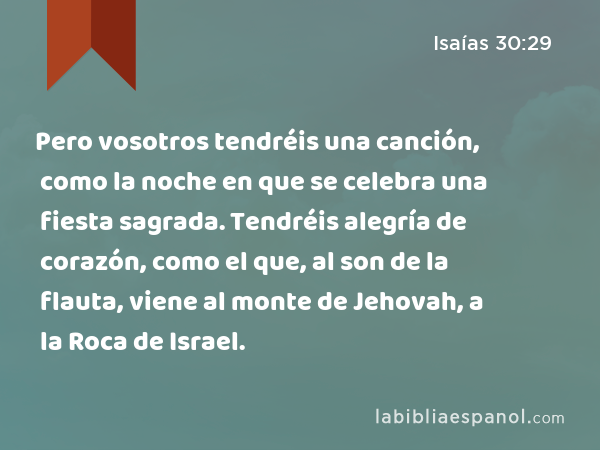 Pero vosotros tendréis una canción, como la noche en que se celebra una fiesta sagrada. Tendréis alegría de corazón, como el que, al son de la flauta, viene al monte de Jehovah, a la Roca de Israel. - Isaías 30:29