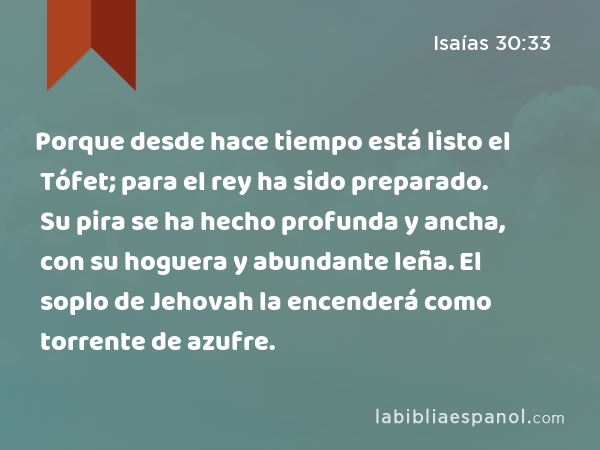 Porque desde hace tiempo está listo el Tófet; para el rey ha sido preparado. Su pira se ha hecho profunda y ancha, con su hoguera y abundante leña. El soplo de Jehovah la encenderá como torrente de azufre. - Isaías 30:33